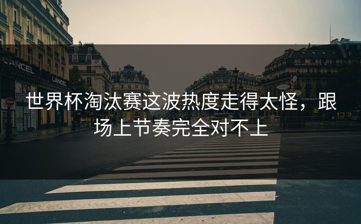 世界杯淘汰赛这波热度走得太怪，跟场上节奏完全对不上