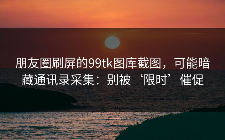 朋友圈刷屏的99tk图库截图，可能暗藏通讯录采集：别被‘限时’催促