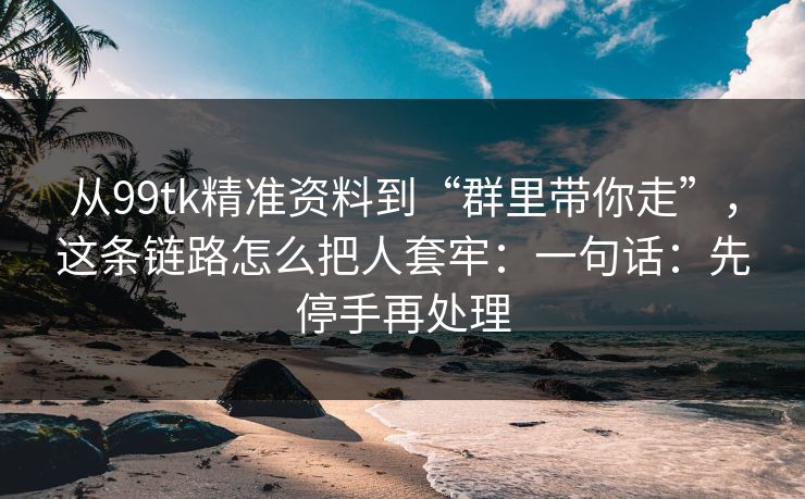从99tk精准资料到“群里带你走”,这条链路怎么把人套牢:一句话:先停手再处理