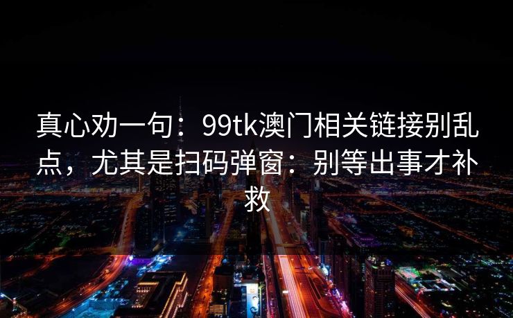 真心劝一句：99tk澳门相关链接别乱点，尤其是扫码弹窗：别等出事才补救