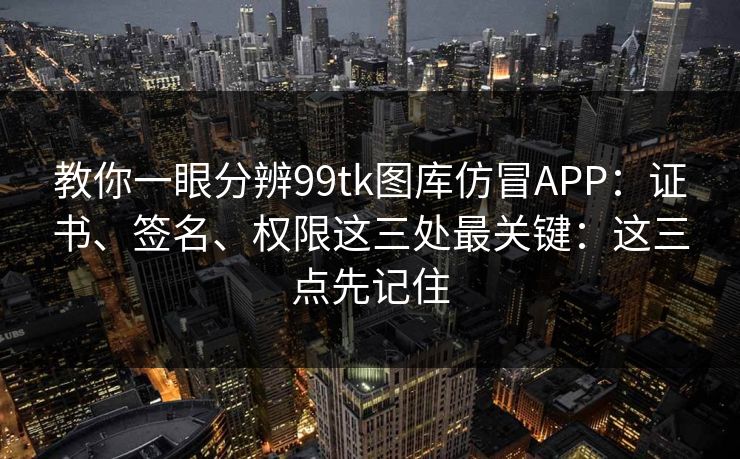 教你一眼分辨99tk图库仿冒APP：证书、签名、权限这三处最关键：这三点先记住