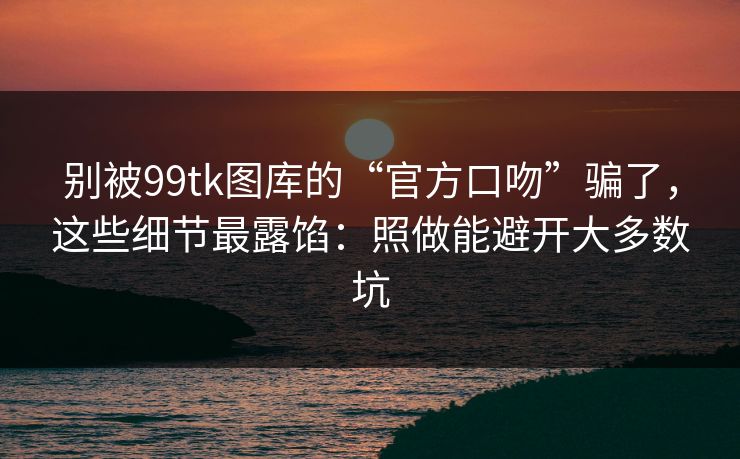 别被99tk图库的“官方口吻”骗了，这些细节最露馅：照做能避开大多数坑