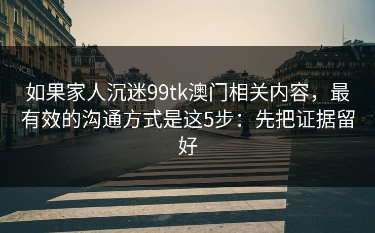 如果家人沉迷99tk澳门相关内容,最有效的沟通方式是这5步:先把证据留好