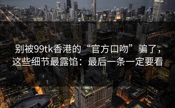 别被99tk香港的“官方口吻”骗了，这些细节最露馅：最后一条一定要看
