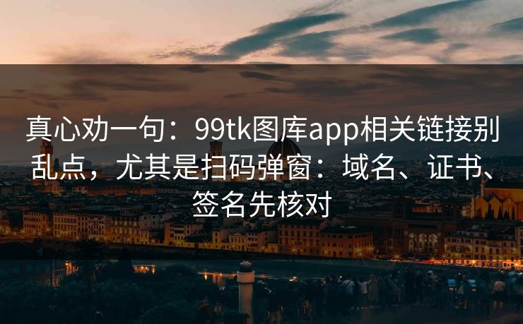真心劝一句：99tk图库app相关链接别乱点，尤其是扫码弹窗：域名、证书、签名先核对