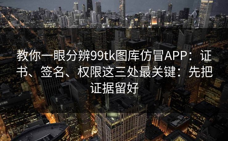 教你一眼分辨99tk图库仿冒APP:证书、签名、权限这三处最关键:先把证据留好