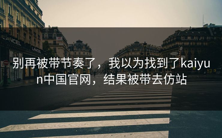 别再被带节奏了，我以为找到了kaiyun中国官网，结果被带去仿站