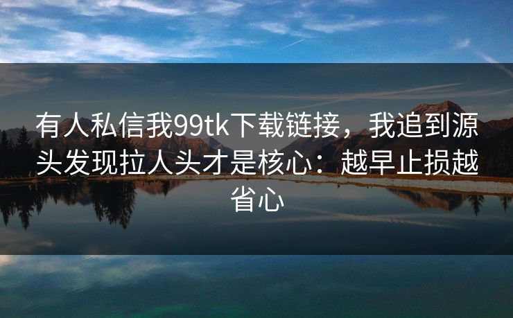 有人私信我99tk下载链接,我追到源头发现拉人头才是核心:越早止损越省心 有人私信我99tk下载链接,我追到源头发现拉人头才是核心:越早止损越省心