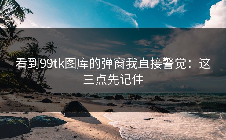看到99tk图库的弹窗我直接警觉:这三点先记住