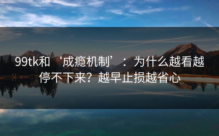 99tk和‘成瘾机制’：为什么越看越停不下来？越早止损越省心