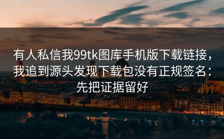 有人私信我99tk图库手机版下载链接，我追到源头发现下载包没有正规签名：先把证据留好