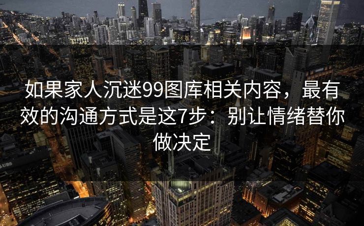 如果家人沉迷99图库相关内容,最有效的沟通方式是这7步:别让情绪替你做决定