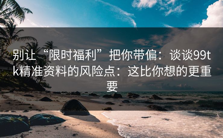 别让“限时福利”把你带偏:谈谈99tk精准资料的风险点:这比你想的更重要