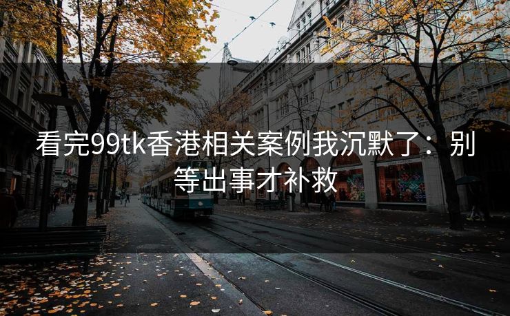 看完99tk香港相关案例我沉默了：别等出事才补救