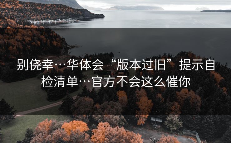 别侥幸…华体会“版本过旧”提示自检清单…官方不会这么催你